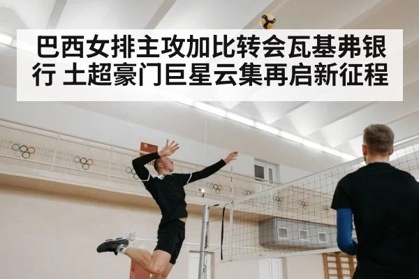 巴西女排主攻加比转会瓦基弗银行 土超豪门巨星云集再启新征程
