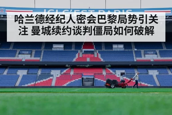 哈兰德经纪人密会巴黎局势引关注 曼城续约谈判僵局如何破解