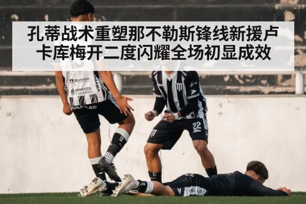 孔蒂战术重塑那不勒斯锋线新援卢卡库梅开二度闪耀全场初显成效