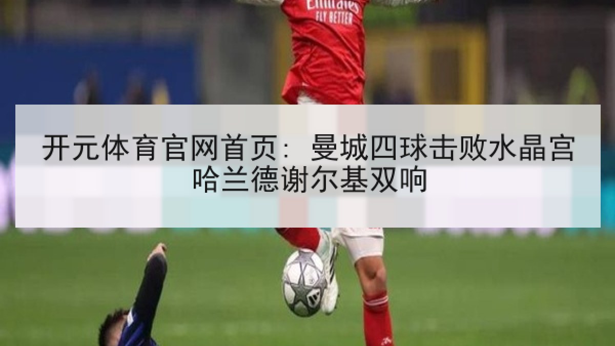 开元体育官网首页: 曼城四球击败水晶宫哈兰德谢尔基双响 开元体育官网首页: 曼城四球击败水晶宫哈兰德谢尔基双响