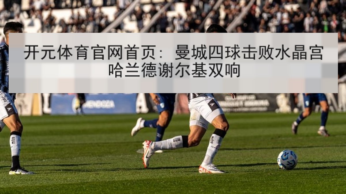 开元体育官网首页: 曼城四球击败水晶宫哈兰德谢尔基双响 开元体育官网首页: 曼城四球击败水晶宫哈兰德谢尔基双响